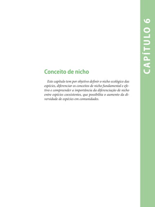 capítulo6
Conceito de nicho
Este capítulo tem por objetivo definir o nicho ecológico das
espécies, diferenciar os conceitos de nicho fundamental e efe-
tivo e compreender a importância da diferenciação de nicho
entre espécies coexistentes, que possibilita o aumento da di-
versidade de espécies em comunidades.
 