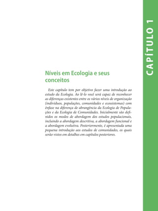 capítulo1
Níveis em Ecologia e seus
conceitos
Este capítulo tem por objetivo fazer uma introdução ao
estudo da Ecologia. Ao lê-lo você será capaz de reconhecer
as diferenças existentes entre os vários níveis de organização
(indivíduos, populações, comunidades e ecossistemas) com
ênfase na diferença de abrangência da Ecologia de Popula-
ções e da Ecologia de Comunidades. Inicialmente são defi-
nidos os modos de abordagem dos estudos populacionais,
incluindo a abordagem descritiva, a abordagem funcional e
a abordagem evolutiva. Posteriormente, é apresentada uma
pequena introdução aos estudos de comunidades, os quais
serão vistos em detalhes em capítulos posteriores.
 