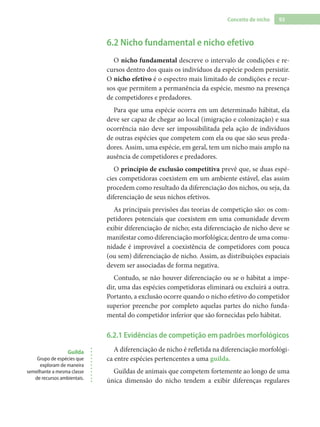 93Conceito de nicho
6.2 Nicho fundamental e nicho efetivo
O nicho fundamental descreve o intervalo de condições e re-
cursos dentro dos quais os indivíduos da espécie podem persistir.
O nicho efetivo é o espectro mais limitado de condições e recur-
sos que permitem a permanência da espécie, mesmo na presença
de competidores e predadores.
Para que uma espécie ocorra em um determinado hábitat, ela
deve ser capaz de chegar ao local (imigração e colonização) e sua
ocorrência não deve ser impossibilitada pela ação de indivíduos
de outras espécies que competem com ela ou que são seus preda-
dores. Assim, uma espécie, em geral, tem um nicho mais amplo na
ausência de competidores e predadores.
O princípio de exclusão competitiva prevê que, se duas espé-
cies competidoras coexistem em um ambiente estável, elas assim
procedem como resultado da diferenciação dos nichos, ou seja, da
diferenciação de seus nichos efetivos.
As principais previsões das teorias de competição são: os com-
petidores potenciais que coexistem em uma comunidade devem
exibir diferenciação de nicho; esta diferenciação de nicho deve se
manifestar como diferenciação morfológica; dentro de uma comu-
nidade é improvável a coexistência de competidores com pouca
(ou sem) diferenciação de nicho. Assim, as distribuições espaciais
devem ser associadas de forma negativa.
Contudo, se não houver diferenciação ou se o hábitat a impe-
dir, uma das espécies competidoras eliminará ou excluirá a outra.
Portanto, a exclusão ocorre quando o nicho efetivo do competidor
superior preenche por completo aquelas partes do nicho funda-
mental do competidor inferior que são fornecidas pelo hábitat.
6.2.1 Evidências de competição em padrões morfológicos
A diferenciação de nicho é refletida na diferenciação morfológi-
ca entre espécies pertencentes a uma guilda.
Guildas de animais que competem fortemente ao longo de uma
única dimensão do nicho tendem a exibir diferenças regulares
Guilda
Grupo de espécies que
exploram de maneira
semelhante a mesma classe
de recursos ambientais.
 