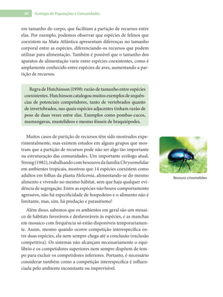 94 Ecologia de Populações e Comunidades
em tamanho do corpo, que facilitam a partição de recursos entre
elas. Por exemplo, podemos observar que espécies de felinos que
coexistem na Mata Atlântica apresentam diferenças no tamanho
corporal entre as espécies, diferenciando os recursos que podem
utilizar para alimentação. Também é possível que o tamanho dos
aparatos de alimentação varie entre espécies coexistentes, como é
amplamente conhecido entre espécies de aves, aumentando a par-
tição de recursos.
Regra de Hutchinson (1959): razão de tamanho entre espécies
coexistentes.Hutchinsoncatalogoumuitosexemplosdesequên-
cias de potenciais competidores, tanto de vertebrados quanto
de invertebrados, nas quais espécies adjacentes tinham razão de
peso de duas vezes entre elas. Exemplos como pombas-cucos,
mamangavas, mustelídeos e mesmo fósseis de braquiópodes.
Muitos casos de partição de recursos têm sido mostrados expe-
rimentalmente, mas existem estudos em alguns grupos que mos-
tram que a partição de recursos pode não ser algo tão importante
na estruturação das comunidades. Um importante ecólogo atual,
Strong(1982),trabalhandocombesourosdafamíliaChrysomelidae
em ambientes tropicais, mostrou que 14 espécies coexistem como
adultos em folhas da planta Heliconia, alimentando-se do mesmo
alimento e vivendo no mesmo hábitat, sem que haja qualquer evi-
dência de segregação. Entre as espécies não houve comportamento
agressivo, não há especificidade de hospedeiro e o alimento não é
limitante, mas, sim, há predação e parasitismo!
Além disso, sabemos que os ambientes em geral são um mosai-
co de hábitats favoráveis e desfavoráveis às espécies, e as manchas
em mosaico com frequência só estão disponíveis temporariamen-
te. Assim, mesmo quando ocorre competição interespecífica en-
tre duas espécies, ela nem sempre chega até a conclusão (exclusão
competitiva). Os sistemas não alcançam necessariamente o equi-
líbrio e os competidores superiores nem sempre dispõem de tem-
po para excluir os competidores inferiores. Portanto, é necessário
considerar também como a competição interespecífica é influen-
ciada pelo ambiente inconstante ou imprevisível.
Besouro crisomelídeo
 