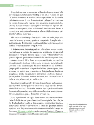 96 Ecologia de Populações e Comunidades
O modelo mostra as curvas de utilização do recurso das três
espécies que coexistem competindo por um único recurso, em que
“d” é a distância entre os picos de curvas adjacentes e “w” é o desvio
padrão das curvas. A taxa de consumo de cada espécie é máxima
no centro do seu nicho e cai até zero em ambas as extremidades.
Quanto mais as curvas de utilização de recursos das espécies ad-
jacentes se sobrepõem, tanto mais as espécies competem. Assim, a
coexistência seria possível quando a relação distância/desvio pa-
drão (d/w) fosse maior que 1.
Mas isso não é uma regra da natureza como um todo, já que por
causa da heterogeneidade espacial, a competição de exploração e
a diferenciação de nicho não constituem toda a história quando se
trata de coexistência entre competidores.
A diferenciação de nichos pode ser efetuada de muitas manei-
ras, incluindo a partição de recursos ou a utilização preferencial
dos recursos por parte de uma espécie (o que pode ser observado
quando espécies que vivem no mesmo hábitat utilizam partes dife-
rentes do recurso). Além disso, os recursos utilizados por espécies
ecologicamente similares podem estar separados espacialmente
(observa-se na diferenciação de micro-hábitats ou de distribui-
ção geográfica); também a disponibilidade de recursos pode estar
separada no tempo (por exemplo, em distintas horas do dia ou
estações do ano) e nas condições ambientais, sendo que duas es-
pécies podem utilizar os mesmos recursos, mas sua capacidade é
influenciada pelas condições ambientais.
Essa diferenciação envolve diversas dimensões do nicho, e as es-
pécies podem ocupar posições similares ao longo de uma dimen-
são e diferir em outra dimensão. Isso tem sido experimentalmente
demonstrado para diversas guildas, como lagartos, morcegos, car-
nívoros, diferentes grupos de insetos, árvores, etc.
Cada espécie deve ser capaz de se manter em um intervalo es-
treito de hábitats, aos quais ela está melhor adaptada. Essa relação
foi detalhada observando-se ilhas e regiões continentais vizinhas,
comparando níveis de diversidade: as ilhas em geral têm menos
espécies, mas frequentemente têm maiores densidades, o que se
denomina liberação ecológica. Assim, populações em regiões com
poucas espécies apresentam liberação ecológica.
Onde ocorrem menos espécies,
cada uma delas vai ser mais
abundante e viver em mais
hábitats, tendo um nicho
efetivo maior.
 
