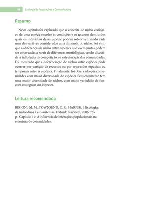 98 Ecologia de Populações e Comunidades
Resumo
Neste capítulo foi explicado que o conceito de nicho ecológi-
co de uma espécie envolve as condições e os recursos dentro dos
quais os indivíduos dessa espécie podem sobreviver, sendo cada
uma das variáveis consideradas uma dimensão do nicho. Foi visto
que as diferenças de nicho entre espécies que vivem juntas podem
ser observadas a partir de diferenças morfológicas, sendo discuti-
da a influência da competição na estruturação das comunidades.
Foi mostrado que a diferenciação de nichos entre espécies pode
ocorrer por partição de recursos ou por separações espaciais ou
temporais entre as espécies. Finalmente, foi observado que comu-
nidades com maior diversidade de espécies frequentemente têm
uma maior diversidade de nichos, com maior variedade de fun-
ções ecológicas das espécies.
Leitura recomendada
BEGON;, M. M.; TOWNSEND, C. R.; HARPER, J. Ecologia:
de indivíduos a ecossistemas. Oxford: Blackwell, 2006. 759
p. Capítulo 19: A influência de interações populacionais na
estrutura de comunidades.
 