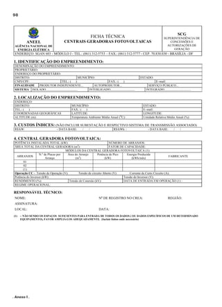 98

SCG

FICHA TÉCNICA
CENTRAIS GERADORAS FOTOVOLTAICAS

ANEEL
AGÊNCIA NACIONAL DE
ENERGIA ELÉTRICA

SUPERINTENDÊNCIA DE
CONCESSÕES E
AUTORIZAÇÕES DE
GERAÇÃO

ENDEREÇO: SGAN 603 - MÓDULO J - TEL.: (061) 312-5753 – FAX.: (061) 312-5777 - CEP. 70.830.030 - BRASÍLIA - DF

1. IDENTIFICAÇÃO DO EMPREENDIMENTO:
DENOMINAÇÃO DO EMPREENDIMENTO:
PROPRIETÁRIO:
ENDEREÇO DO PROPRIETÁRIO:
DISTRITO:
MUNICÍPIO:
CNPJ/CPF:
TEL.: (
)
FAX.: (
)
FINALIDADE
PRODUTOR INDEPENDENTE...
AUTOPRODUTOR...
SISTEMA ISOLADO........................................
INTERLIGADO...............................

ESTADO:
E–mail:
SERVIÇO PÚBLICO...
INTEGRADO..................................

2. LOCALIZAÇÃO DO EMPREENDIMENTO:
ENDEREÇO:
DISTRITO:
TEL.: (
)
COORDENADAS GEOGRÁFICAS
ALTITUDE (m):

MUNICÍPIO:
FAX.: (
)
LATITUDE:
Temperatura Ambiente Média Anual (OC):

ESTADO:
E–mail:
LONGITUDE:
Umidade Relativa Média Anual (%):

3. CUSTOS ÍNDICES: (NÃO INCLUIR SUBESTAÇÃO E RESPECTIVO SISTEMA DE TRANSMISSÃO ASSOCIADO)
R$/kW:

- DATA BASE:

/

/

R$/kWh: :

- DATA BASE:

/

/

4. CENTRAL GERADORA FOTOVOLTAICA:
POTÊNCIA INSTALADA TOTAL (kW):
NÚMERO DE ARRANJOS:
ÁREA TOTAL DA CENTRAL GERADORA (m2):
FATOR DE CAPACIDADE:
MÓDULOS DA CENTRAL GERADORA FOTOVOLTAICA (1):
Potência de Pico
Energia Produzida
N.º de Placas por
Área do Arranjo
ARRANJOS
FABRICANTE
(kW)
(kWh/mês)
Arranjo
(m2)
01
02
(1)
Operação CC - Tensão de Operação (V):
Tensão de circuito Aberto (V):
Corrente de Curto Circuito (A):
Potência do Inversor (kW):
Tensão do Inversor (V):
RENDIMENTO (%):
Tensão de Conexão (kV):
DATA DE ENTRADA EM OPERAÇÃO (1) :
REGIME OPERACIONAL:

RESPONSÁVEL TÉCNICO:
NOME:

No DE REGISTRO NO CREA:

REGIÃO:

ASSINATURA:
LOCAL:
(1)

DATA:

– NÃO SENDO OS ESPAÇOS SUFICIENTES PARA ENTRADA DE TODOS OS DADOS ( OU DADOS ESPECÍFICOS DE UM DETERMINADO
EQUIPAMENTO), FAVOR AMPLIÁ-LOS ADEQUADAMENTE. (Incluir linhas onde necessário)

. Anexo I .

 