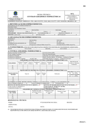 99

SCG

FICHA TÉCNICA
CENTRAIS GERADORAS TERMELÉTRICAS

ANEEL
AGÊNCIA NACIONAL DE
ENERGIA ELÉTRICA

SUPERINTENDÊNCIA DE
CONCESSÕES E
AUTORIZAÇÕES DE
GERAÇÃO

ENDEREÇO: SGAN 603 - MÓDULO J - TEL.: (061) 312-5753 – FAX.: (061) 312-5777 - CEP. 70.830.030 - BRASÍLIA - DF

1. IDENTIFICAÇÃO DO EMPREENDIMENTO:
DENOMINAÇÃO DO EMPREENDIMENTO:
PROPRIETÁRIO:
ENDEREÇO DO PROPRIETÁRIO:
DISTRITO:
MUNICÍPIO:
CNPJ/CPF:
TEL.: (
)
FAX.: (
)
FINALIDADE
PRODUTOR INDEPENDENTE... ✟
AUTOPRODUTOR... ✟
SISTEMA ISOLADO........................................ ✟
INTERLIGADO............................... ✟

ESTADO:
E–mail:
SERVIÇO PÚBLICO... ✟
INTEGRADO.................................. ✟

2. LOCALIZAÇÃO DO EMPREENDIMENTO:
ENDEREÇO:
DISTRITO:
TEL.: (
)
COORDENADAS GEOGRÁFICAS
ALTITUDE (m):

MUNICÍPIO:
FAX.: (
)
LATITUDE:
Temperatura Ambiente Média Anual (OC):

ESTADO:
E–mail:
LONGITUDE:
Umidade Relativa Média Anual (%):

3. CUSTOS ÍNDICES: (NÃO INCLUIR SUBESTAÇÃO E RESPECTIVO SISTEMA DE TRANSMISSÃO ASSOCIADO)
R$/kW:

DATA BASE:

/

/

R$/kWh: :

DATA BASE:

/

/

4. CENTRAL GERADORA TERMELÉTRICA:
Potência Instalada Total Bruta (kW):
No de Unidades Geradoras:
Combustível Principal:
Combustíveis Alternativos:
Consumo de Combustível (kg/dia):

ou (Nm3 /dia) :

Consumo Interno (kW):
Fator de Disponibilidade:
“Heat Rate” da Central Geradora ( kJ/kWh) :
Poder Calorífico Inferior - PCI (kJ/kg) – Combustível Principal :
Densidade (kg/Nm3) ou (kg/m3) – Combustível Principal :

GERADORES ELÉTRICOS DA CENTRAL GERADORA TERMELÉTRICA (1):
GERADORES

Potência
(kVA)

Tensão
(kV)

Fator de
Potência

Freqüência
(Hz)

Classe de
Isolamento

Rotação
(rpm)

Data Prevista de
Entrada em Operação
Comercial

Fabricante

01
02
(1)

EQUIPAMENTO MOTRIZ DA CENTRAL GERADORA TERMELÉTRICA (1):
EQUIPAMENTO
MOTRIZ

Tipo (2)

Potência
(kW)

Rotação
(rpm)

Fabricante

“Heat Rate” (base PCI)
(kJ / kWh)
ou Consumo Específico
(------/kWh)

01
02
(1)
(2) TURBINA A VAPOR / MOTOR A PISTÃO / TURBINA A GÁS INDUSTRIAL / TURBINA A GÁS AERODERIVADA
CICLO TÉRMICO SIMPLES........... ✟
CICLO TÉRMICO COMBINADO........... ✟
COGERAÇÃO........... ✟
SISTEMA DE RESFRIAMENTO EM CICLO FECHADO...... ✟
SISTEMA DE RESFRIAMENTO EM CICLO ABERTO...... ✟
3
Vazão de água na captação(m /s):
Vazão de água de “MAKE-UP” (m3/dia):
Temperatura da água (OC):
Temperatura da água (OC):
GERADORES DE VAPOR DA CENTRAL GERADORA TERMELÉTRICA (1):
Produção de Vapor
Produção de Vapor
Pressão de Vapor
Temperatura
GERADORES
Tipo
(p/Energia Elétrica)
(p/ Processo)
(bar)
(ºC)
DE VAPOR
(t/h)
(t/h)
01
02

(1)

RESPONSÁVEL TÉCNICO:
NOME:

No DE REGISTRO NO CREA:

REGIÃO:

ASSINATURA:
LOCAL:
(1)

DATA:

NÃO SENDO OS ESPAÇOS SUFICIENTES PARA ENTRADA DE TODOS OS DADOS ( OU DADOS ESPECÍFICOS DE UM DETERMINADO
EQUIPAMENTO), FAVOR AMPLIÁ-LOS ADEQUADAMENTE. (Incluir linhas onde necessário)

. Anexo I .

 