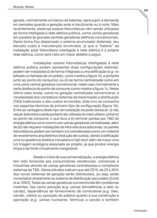 Ricardo Rüther
09

gerada, normalmente um banco de baterias, para suprir a demanda
em períodos quando a geração solar é insuficiente ou à noite. Mais
recentemente, sistemas solares fotovoltaicos vêm sendo utilizados
de forma interligada à rede elétrica pública, como usinas geradoras
em paralelo às grandes centrais geradoras elétricas convencionais.
Desta forma fica dispensado o sistema acumulador (baterias), seu
elevado custo e manutenção envolvidos, já que a “bateria” da
instalação solar fotovoltaica interligada à rede elétrica é a própria
rede elétrica, como será visto em maior detalhe a seguir.
Instalações solares fotovoltaicas interligadas à rede
elétrica pública podem apresentar duas configurações distintas:
podem ser instaladas (i) de forma integrada a uma edificação (e.g. no
telhado ou fachada de um prédio, como mostra a figura 1b, e portanto
junto ao ponto de consumo); ou (ii) de forma centralizada como em
uma usina central geradora convencional, neste caso normalmente a
certa distância do ponto de consumo como mostra a figura 1c. Neste
último caso existe, como na geração centralizada convencional, a
necessidade dos complexos sistemas de transmissão e distribuição
(T&D) tradicionais e dos custos envolvidos. Este livro se concentra
nos aspectos técnicos do primeiro tipo de configuração (figura 1b).
Entre as vantagens deste tipo de instalação se pode destacar: (i) não
requer área extra e pode portanto ser utilizada no meio urbano, próximo
ao ponto de consumo, o que leva a (ii) eliminar perdas por T&D da
energia elétrica como ocorre com usinas geradoras centralizadas, além
de (iii) não requerer instalações de infra-estrutura adicionais; os painéis
fotovoltaicos podem ser também (iv) considerados como um material
de revestimento arquitetônico (redução de custos), dando à edificação
uma (v) aparência estética inovadora e high tech além de trazer uma
(vi) imagem ecológica associada ao projeto, já que produz energia
limpa e de fonte virtualmente inesgotável.
Desde o início de sua comercialização, a energia elétrica
tem sido fornecida aos consumidores residenciais, comerciais e
industriais através de usinas geradoras centralizadas e complexos
sistemas de T&D. Vários estudos indicam que até 2010, de 25 a 30%
dos novos sistemas de geração serão distribuídos, ou seja, serão
conectados diretamente ao sistema de distribuição secundário [Conti
et al. 2003]. Todas as usinas geradoras convencionais têm problemas
inerentes, tais como poluição (e.g. usinas termelétricas a óleo ou
carvão), dependência de fornecimento de combustível (e.g. óleo,
carvão, urânio) ou oposição do público quanto à sua construção e
operação (e.g. usinas nucleares, térmicas a carvão e também
. Introdução .

 