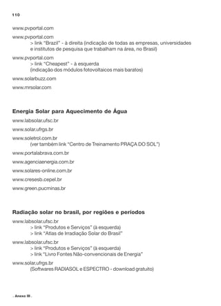 110

www.pvportal.com
www.pvportal.com
> link “Brazil” - à direita (indicação de todas as empresas, universidades
e institutos de pesquisa que trabalham na área, no Brasil)
www.pvportal.com
> link “Cheapest” - à esquerda
(indicação dos módulos fotovoltaicos mais baratos)
www.solarbuzz.com
www.mrsolar.com

Energia Solar para Aquecimento de Água
www.labsolar.ufsc.br
www.solar.ufrgs.br
www.soletrol.com.br
(ver também link “Centro de Treinamento PRAÇA DO SOL”)
www.portalabrava.com.br
www.agenciaenergia.com.br
www.solares-online.com.br
www.cresesb.cepel.br
www.green.pucminas.br

Radiação solar no brasil, por regiões e períodos
www.labsolar.ufsc.br
> link “Produtos e Serviços” (à esquerda)
> link “Atlas de Irradiação Solar do Brasil”
www.labsolar.ufsc.br
> link “Produtos e Serviços” (à esquerda)
> link “Livro Fontes Não-convencionais de Energia”
www.solar.ufrgs.br
(Softwares RADIASOL e ESPECTRO - download gratuito)

. Anexo III .

 