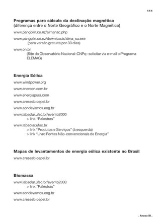 111

Programas para cálculo da declinação magnética
(diferença entre o Norte Geográfico e o Norte Magnético)
www.pangolin.co.nz/almanac.php
www.pangolin.co.nz/downloads/alma_su.exe
(para versão gratuita por 30 dias)
www.on.br
(Site do Observatório Nacional-CNPq- solicitar via e-mail o Programa
ELEMAG)

Energia Eólica
www.windpower.org
www.enercon.com.br
www.energiapura.com
www.cresesb.cepel.br
www.aondevamos.eng.br
www.labsolar.ufsc.br/evento2000
> link “Palestras”
www.labsolar.ufsc.br
> link “Produtos e Serviços” (à esquerda)
> link “Livro Fontes Não-convencionais de Energia”

Mapas de levantamentos de energia eólica existente no Brasil
www.cresesb.cepel.br

Biomassa
www.labsolar.ufsc.br/evento2000
> link “Palestras”
www.aondevamos.eng.br
www.cresesb.cepel.br

. Anexo III .

 