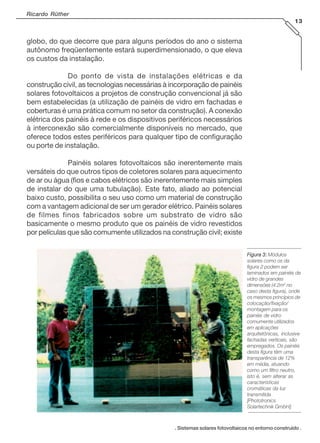 Ricardo Rüther
13

globo, do que decorre que para alguns períodos do ano o sistema
autônomo freqüentemente estará superdimensionado, o que eleva
os custos da instalação.
Do ponto de vista de instalações elétricas e da
construção civil, as tecnologias necessárias à incorporação de painéis
solares fotovoltaicos a projetos de construção convencional já são
bem estabelecidas (a utilização de painéis de vidro em fachadas e
coberturas é uma prática comum no setor da construção). A conexão
elétrica dos painéis à rede e os dispositivos periféricos necessários
à interconexão são comercialmente disponíveis no mercado, que
oferece todos estes periféricos para qualquer tipo de configuração
ou porte de instalação.
Painéis solares fotovoltaicos são inerentemente mais
versáteis do que outros tipos de coletores solares para aquecimento
de ar ou água (fios e cabos elétricos são inerentemente mais simples
de instalar do que uma tubulação). Este fato, aliado ao potencial
baixo custo, possibilita o seu uso como um material de construção
com a vantagem adicional de ser um gerador elétrico. Painéis solares
de filmes finos fabricados sobre um substrato de vidro são
basicamente o mesmo produto que os painéis de vidro revestidos
por películas que são comumente utilizados na construção civil; existe
Figura 3: Módulos
solares como os da
figura 2 podem ser
laminados em painéis de
vidro de grandes
dimensões (4.2m2 no
caso desta figura), onde
os mesmos princípios de
colocação/fixação/
montagem para os
painéis de vidro
comumente utilizados
em aplicações
arquitetônicas, inclusive
fachadas verticais, são
empregados. Os painéis
desta figura têm uma
transparência de 12%
em média, atuando
como um filtro neutro,
isto é, sem alterar as
características
cromáticas da luz
transmitida
[Phototronics
Solartechnik GmbH].

. Sistemas solares fotovoltaicos no entorno construído .

 