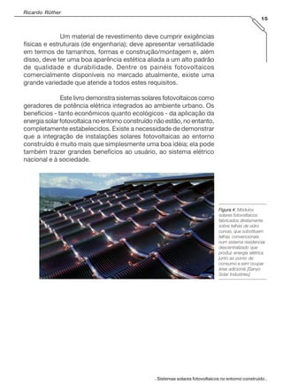 Ricardo Rüther
15

Um material de revestimento deve cumprir exigências
físicas e estruturais (de engenharia); deve apresentar versatilidade
em termos de tamanhos, formas e construção/montagem e, além
disso, deve ter uma boa aparência estética aliada a um alto padrão
de qualidade e durabilidade. Dentre os painéis fotovoltaicos
comercialmente disponíveis no mercado atualmente, existe uma
grande variedade que atende a todos estes requisitos.
Este livro demonstra sistemas solares fotovoltaicos como
geradores de potência elétrica integrados ao ambiente urbano. Os
benefícios - tanto econômicos quanto ecológicos - da aplicação da
energia solar fotovoltaica no entorno construído não estão, no entanto,
completamente estabelecidos. Existe a necessidade de demonstrar
que a integração de instalações solares fotovoltaicas ao entorno
construído é muito mais que simplesmente uma boa idéia; ela pode
também trazer grandes benefícios ao usuário, ao sistema elétrico
nacional e à sociedade.

Figura 4: Módulos
solares fotovoltaicos
fabricados diretamente
sobre telhas de vidro
curvas, que substituem
telhas convencionais
num sistema residencial
descentralizado que
produz energia elétrica
junto ao ponto de
consumo e sem ocupar
área adicional [Sanyo
Solar Industries].

. Sistemas solares fotovoltaicos no entorno construído .

 