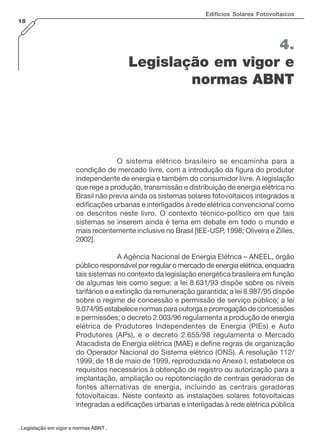 Edifícios Solares Fotovoltaicos
18

4.
Legislação em vigor e
normas ABNT

O sistema elétrico brasileiro se encaminha para a
condição de mercado livre, com a introdução da figura do produtor
independente de energia e também do consumidor livre. A legislação
que rege a produção, transmissão e distribuição de energia elétrica no
Brasil não previa ainda os sistemas solares fotovoltaicos integrados a
edificações urbanas e interligados à rede elétrica convencional como
os descritos neste livro. O contexto técnico-político em que tais
sistemas se inserem ainda é tema em debate em todo o mundo e
mais recentemente inclusive no Brasil [IEE-USP, 1998; Oliveira e Zilles,
2002].
A Agência Nacional de Energia Elétrica – ANEEL, órgão
público responsável por regular o mercado de energia elétrica, enquadra
tais sistemas no contexto da legislação energética brasileira em função
de algumas leis como segue: a lei 8.631/93 dispõe sobre os níveis
tarifários e a extinção da remuneração garantida; a lei 8.987/95 dispõe
sobre o regime de concessão e permissão de serviço público; a lei
9.074/95 estabelece normas para outorga e prorrogação de concessões
e permissões; o decreto 2.003/96 regulamenta a produção de energia
elétrica de Produtores Independentes de Energia (PIEs) e Auto
Produtores (APs), e o decreto 2.655/98 regulamenta o Mercado
Atacadista de Energia elétrica (MAE) e define regras de organização
do Operador Nacional do Sistema elétrico (ONS). A resolução 112/
1999, de 18 de maio de 1999, reproduzida no Anexo I, estabelece os
requisitos necessários à obtenção de registro ou autorização para a
implantação, ampliação ou repotenciação de centrais geradoras de
fontes alternativas de energia, incluindo as centrais geradoras
fotovoltaicas. Neste contexto as instalações solares fotovoltaicas
integradas a edificações urbanas e interligadas à rede elétrica pública
. Legislação em vigor e normas ABNT .

 