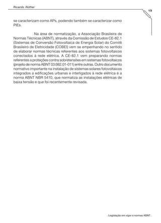 Ricardo Rüther
19

se caracterizam como APs, podendo também se caracterizar como
PIEs.
Na área de normatização, a Associação Brasileira de
Normas Técnicas (ABNT), através da Comissão de Estudos CE-82.1
(Sistemas de Conversão Fotovoltaica de Energia Solar) do Comitê
Brasileiro de Eletricidade (COBEI) vem se empenhando no sentido
de elaborar normas técnicas referentes aos sistemas fotovoltaicos
conectados à rede elétrica. A CE-82.1 vem preparando normas
referentes a proteções contra sobretensões em sistemas fotovoltaicos
(projeto de norma ABNT 03:082.01-011) entre outras. Outro documento
normativo importante na instalação de sistemas solares fotovoltaicos
integrados a edificações urbanas e interligados à rede elétrica é a
norma ABNT NBR 5410, que normatiza as instalações elétricas de
baixa tensão e que foi recentemente revisada.

. Legislação em vigor e normas ABNT .

 