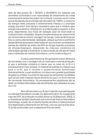 Ricardo Rüther
23

dido de alta pureza (Si = 99,99% a 99,9999%) em reatores sob
atmosfera controlada e com velocidades de crescimento do cristal
extremamente lentas (da ordem de cm/hora). Levando-se em conta
que as temperaturas envolvidas são da ordem de 1400oC, o consumo
de energia neste processo é extremamente intenso e o chamado
energy pay-back time (tempo necessário para que o módulo gere
energia equivalente à utilizada em sua fabricação) é superior a dois
anos, dependendo dos níveis de radiação solar do local onde os
módulos forem instalados. Etapas complementares ao crescimento
do monocristal envolvem usinagem do tarugo; corte de lâminas por
fios ou serras diamantadas; lapidação, ataque químico e polimento
destas lâminas (processos estes todos em que ocorrem consideráveis
perdas de material, da ordem de 50% do tarugo original); processos
de difusão/dopagem, deposição da máscara condutora da
eletricidade gerada e finalmente a interconexão de células em série
para a obtenção do módulo fotovoltaico, como mostra a figura 5.
O silício policristalino (p-Si) apresenta menor eficiência
de conversão, com a vantagem de um mais baixo custo de produção,
já que a perfeição cristalina é menor que no caso do m-Si e o
processamento mais simples. O material de partida é o mesmo que
para o m-Si, que é fundido e posteriormente solidificado
direcionalmente, o que resulta em um bloco com grande quantidade
de grãos ou cristais, no contorno dos quais se concentram os defeitos
que tornam este material menos eficiente do que o m-Si em termos
de conversão fotovoltaica. Os processamentos posteriores até se
obter um módulo fotovoltaico são semelhantes aos utilizados no caso
do m-Si.
Nos últimos anos o p-Si tem crescido sua participação
no mercado fotovoltaico mundial, em detrimento do m-Si, e atualmente
mais de 50% da produção mundial utiliza o p-Si [Maycock, 2003]. O
p-Si pode ser também produzido sob a forma de tiras ou fitas (ribbon
technology), a partir de um banho líquido de silício e neste processo
fica dispensado o fatiamento em lâminas, uma vez que as tiras de pSi já são produzidas com a espessura final da célula.

. Módulo solar fotovoltaico .

 