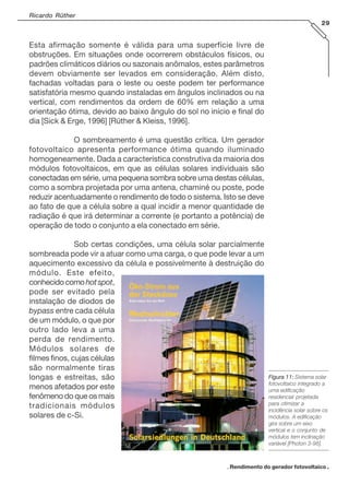 Ricardo Rüther
29

Esta afirmação somente é válida para uma superfície livre de
obstruções. Em situações onde ocorrerem obstáculos físicos, ou
padrões climáticos diários ou sazonais anômalos, estes parâmetros
devem obviamente ser levados em consideração. Além disto,
fachadas voltadas para o leste ou oeste podem ter performance
satisfatória mesmo quando instaladas em ângulos inclinados ou na
vertical, com rendimentos da ordem de 60% em relação a uma
orientação ótima, devido ao baixo ângulo do sol no início e final do
dia [Sick & Erge, 1996] [Rüther & Kleiss, 1996].
O sombreamento é uma questão crítica. Um gerador
fotovoltaico apresenta performance ótima quando iluminado
homogeneamente. Dada a característica construtiva da maioria dos
módulos fotovoltaicos, em que as células solares individuais são
conectadas em série, uma pequena sombra sobre uma destas células,
como a sombra projetada por uma antena, chaminé ou poste, pode
reduzir acentuadamente o rendimento de todo o sistema. Isto se deve
ao fato de que a célula sobre a qual incidir a menor quantidade de
radiação é que irá determinar a corrente (e portanto a potência) de
operação de todo o conjunto a ela conectado em série.
Sob certas condições, uma célula solar parcialmente
sombreada pode vir a atuar como uma carga, o que pode levar a um
aquecimento excessivo da célula e possivelmente à destruição do
módulo. Este efeito,
conhecido como hot spot,
pode ser evitado pela
instalação de diodos de
bypass entre cada célula
de um módulo, o que por
outro lado leva a uma
perda de rendimento.
Módulos solares de
filmes finos, cujas células
são normalmente tiras
longas e estreitas, são
menos afetados por este
fenômeno do que os mais
tradicionais módulos
solares de c-Si.

Figura 11: Sistema solar
fotovoltaico integrado a
uma edificação
residencial projetada
para otimizar a
incidência solar sobre os
módulos. A edificação
gira sobre um eixo
vertical e o conjunto de
módulos tem inclinação
variável [Photon 3-98].

. Rendimento do gerador fotovoltaico .

 