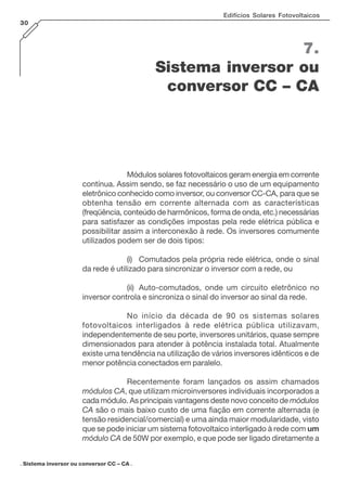 Edifícios Solares Fotovoltaicos
30

7.
Sistema inversor ou
conversor CC – CA

Módulos solares fotovoltaicos geram energia em corrente
contínua. Assim sendo, se faz necessário o uso de um equipamento
eletrônico conhecido como inversor, ou conversor CC-CA, para que se
obtenha tensão em corrente alternada com as características
(freqüência, conteúdo de harmônicos, forma de onda, etc.) necessárias
para satisfazer as condições impostas pela rede elétrica pública e
possibilitar assim a interconexão à rede. Os inversores comumente
utilizados podem ser de dois tipos:
(i) Comutados pela própria rede elétrica, onde o sinal
da rede é utilizado para sincronizar o inversor com a rede, ou
(ii) Auto-comutados, onde um circuito eletrônico no
inversor controla e sincroniza o sinal do inversor ao sinal da rede.
No início da década de 90 os sistemas solares
fotovoltaicos interligados à rede elétrica pública utilizavam,
independentemente de seu porte, inversores unitários, quase sempre
dimensionados para atender à potência instalada total. Atualmente
existe uma tendência na utilização de vários inversores idênticos e de
menor potência conectados em paralelo.
Recentemente foram lançados os assim chamados
módulos CA, que utilizam microinversores individuais incorporados a
cada módulo. As principais vantagens deste novo conceito de módulos
CA são o mais baixo custo de uma fiação em corrente alternada (e
tensão residencial/comercial) e uma ainda maior modularidade, visto
que se pode iniciar um sistema fotovoltaico interligado à rede com um
módulo CA de 50W por exemplo, e que pode ser ligado diretamente a
. Sistema inversor ou conversor CC – CA .

 