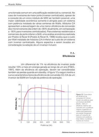 Ricardo Rüther
31

uma tomada comum em uma edificação residencial ou comercial. No
caso de inversores de maior porte (inversor centralizado), apesar de
a conexão de um único módulo de 50W ser também possível, uma
maior viabilidade econômica somente é atingida para um sistema
com potência instalada de várias centenas de Watts. Módulos CA
apresentam a desvantagem de uma menor eficiência de conversão
dos microinversores (da ordem de <90% atualmente, em comparação
a ~95% para inversores centralizados). Para sistemas residenciais e
comerciais de porte inferior a 5kW, uma análise econômica realizada
por Posbic & Rever III [Posbic & Rever III, 1998] revelou que o custo
por Watt instalado de módulos CA é inferior ao custo de um sistema
com inversor centralizado. Alguns aspectos a serem levados em
consideração na seleção de um inversor incluem:

7.1.
Eficiência
Um diferencial de 1% na eficiência do inversor pode
resultar 10% a mais em energia gerada ao longo de um ano [FSEC,
1997]. Além da eficiência de operação, devem ser consideradas
também as perdas quando em standby. A figura 12 a seguir mostra a
curva característica típica da eficiência de conversão CC-CA de um
inversor de 650W em função da potência de operação.

Figura 12: Curva típica
de eficiência de
conversão CC-CA em
função da potência para
um inversor de 650W
[Würth, 1997]. A
eficiência máxima não
coincide com a potência
máxima, sugerindo um
melhor aproveitamento
da energia fotogerada
para um conjunto de
módulos com potência
total inferior à potência
máxima do inversor.

. Sistema inversor ou conversor CC – CA .

 