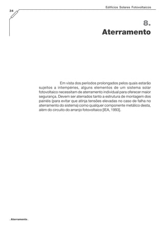 Edifícios Solares Fotovoltaicos
34

8.
Aterramento

Em vista dos períodos prolongados pelos quais estarão
sujeitos a intempéries, alguns elementos de um sistema solar
fotovoltaico necessitam de aterramento individual para oferecer maior
segurança. Devem ser aterrados tanto a estrutura de montagem dos
painéis (para evitar que atinja tensões elevadas no caso de falha no
aterramento do sistema) como qualquer componente metálico desta,
além do circuito do arranjo fotovoltaico [IEA, 1993].

. Aterramento .

 