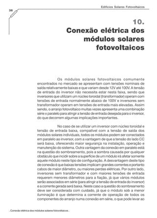 Edifícios Solares Fotovoltaicos
36

10.
Conexão elétrica dos
módulos solares
fotovoltaicos

Os módulos solares fotovoltaicos comumente
encontrados no mercado se apresentam com tensões nominais de
saída relativamente baixas e que variam desde 12V até 100V. A tensão
de entrada do inversor não necessita estar nesta faixa, sendo que
inversores que utilizam um núcleo toroidal (transformador) operam com
tensões de entrada normalmente abaixo de 100V e inversores sem
transformador operam em tensões de entrada mais elevadas. Assim
sendo, o arranjo fotovoltaico muitas vezes apresenta uma combinação
série x paralelo para atingir a tensão de entrada desejada para o inversor,
do que decorrem algumas implicações importantes.
No caso de se utilizar um inversor com núcleo toroidal e
tensão de entrada baixa, compatível com a tensão de saída dos
módulos solares individuais, todos os módulos podem ser conectados
em paralelo ao inversor, com a vantagem de que a tensão do lado CC
será baixa, oferecendo maior segurança na instalação, operação e
manutenção do sistema. Outra vantagem da conexão em paralelo está
na questão do sombreamento, pois a sombra causada por qualquer
obstáculo que incidir sobre a superfície de um módulo irá afetar somente
aquele módulo neste tipo de configuração. A desvantagem deste tipo
de conexão é que baixas tensões implicam grandes correntes e portanto
cabos de maior diâmetro, ou maiores perdas elétricas. Por outro lado,
inversores sem transformador e com maiores tensões de entrada
requerem menores diâmetros para a fiação, já que vários módulos
serão associados em série (para atingir a tensão de entrada do inversor)
e a corrente gerada será baixa. Neste caso a questão do sombreamento
deve ser considerada com cuidado, já que o módulo sob a menor
iluminação é que determina a corrente de operação de todos os
componentes do arranjo numa conexão em série, o que pode levar ao
. Conexão elétrica dos módulos solares fotovoltaicos .

 