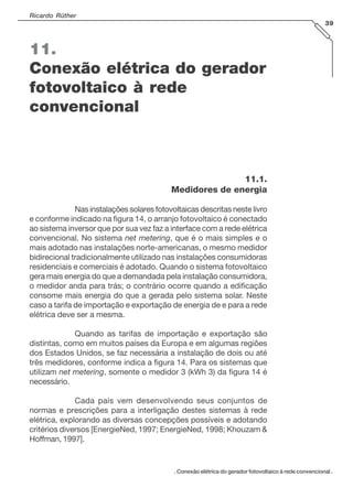 Ricardo Rüther
39

11.
Conexão elétrica do gerador
fotovoltaico à rede
convencional

11.1.
Medidores de energia
Nas instalações solares fotovoltaicas descritas neste livro
e conforme indicado na figura 14, o arranjo fotovoltaico é conectado
ao sistema inversor que por sua vez faz a interface com a rede elétrica
convencional. No sistema net metering, que é o mais simples e o
mais adotado nas instalações norte-americanas, o mesmo medidor
bidirecional tradicionalmente utilizado nas instalações consumidoras
residenciais e comerciais é adotado. Quando o sistema fotovoltaico
gera mais energia do que a demandada pela instalação consumidora,
o medidor anda para trás; o contrário ocorre quando a edificação
consome mais energia do que a gerada pelo sistema solar. Neste
caso a tarifa de importação e exportação de energia de e para a rede
elétrica deve ser a mesma.
Quando as tarifas de importação e exportação são
distintas, como em muitos países da Europa e em algumas regiões
dos Estados Unidos, se faz necessária a instalação de dois ou até
três medidores, conforme indica a figura 14. Para os sistemas que
utilizam net metering, somente o medidor 3 (kWh 3) da figura 14 é
necessário.
Cada país vem desenvolvendo seus conjuntos de
normas e prescrições para a interligação destes sistemas à rede
elétrica, explorando as diversas concepções possíveis e adotando
critérios diversos [EnergieNed, 1997; EnergieNed, 1998; Khouzam &
Hoffman, 1997].

. Conexão elétrica do gerador fotovoltaico à rede convencional .

 