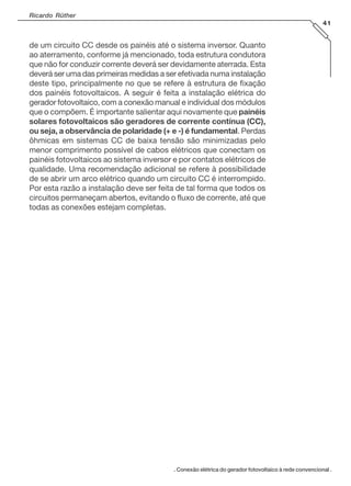 Ricardo Rüther
41

de um circuito CC desde os painéis até o sistema inversor. Quanto
ao aterramento, conforme já mencionado, toda estrutura condutora
que não for conduzir corrente deverá ser devidamente aterrada. Esta
deverá ser uma das primeiras medidas a ser efetivada numa instalação
deste tipo, principalmente no que se refere à estrutura de fixação
dos painéis fotovoltaicos. A seguir é feita a instalação elétrica do
gerador fotovoltaico, com a conexão manual e individual dos módulos
que o compõem. É importante salientar aqui novamente que painéis
solares fotovoltaicos são geradores de corrente contínua (CC),
ou seja, a observância de polaridade (+ e -) é fundamental. Perdas
ôhmicas em sistemas CC de baixa tensão são minimizadas pelo
menor comprimento possível de cabos elétricos que conectam os
painéis fotovoltaicos ao sistema inversor e por contatos elétricos de
qualidade. Uma recomendação adicional se refere à possibilidade
de se abrir um arco elétrico quando um circuito CC é interrompido.
Por esta razão a instalação deve ser feita de tal forma que todos os
circuitos permaneçam abertos, evitando o fluxo de corrente, até que
todas as conexões estejam completas.

. Conexão elétrica do gerador fotovoltaico à rede convencional .

 