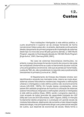 Edifícios Solares Fotovoltaicos
42

12.
Custos

Para instalações interligadas à rede elétrica pública, o
custo atualmente é superior ao da energia fornecida de forma
convencional. Estes custos vêm, no entanto, declinando continuamente
desde o lançamento do primeiro programa de implantação de sistemas
deste tipo no início dos anos 90 pelo governo alemão, o 1000-Roofs
Program, seguido no final daquela década do 100.000-Roofs Program
[Erge & et al., 2001; Germany2000, 2001].
No caso de sistemas fotovoltaicos distribuídos, no
entanto, o preço da energia fornecida no ponto de consumo não pode
ser comparado diretamente ao custo no barramento (busbar cost) de
uma usina geradora convencional, visto que as perdas por transmissão,
custos de T&D, etc, são consideráveis no segundo caso e praticamente
inexistentes no primeiro [Lovins et al., 2002].
O Departamento de Energia dos Estados Unidos vem
identificando e atuando nos mercados onde, mesmo ao custo atual,
sistemas solares fotovoltaicos residenciais integrados a edificações
urbanas e interligados à rede elétrica pública são economicamente
viáveis [US-DOE, 1997b]. Em função destas constatações, vários
países têm adotado programas de incentivo à utilização de sistemas
solares fotovoltaicos integrados a edificações urbanas e interligados
à rede elétrica pública [Haas, 2003], sendo o programa Japonês o
mais arrojado de todos (previsão de capacidade instalada de 4,82
GWp até o ano de 2010 [Kurokawa, 2001; Ogawa, 2002]). A intenção
fundamental destes programas é a produção em grande escala de
módulos fotovoltaicos, objetivando não somente a maior disseminação
desta tecnologia, mas principalmente atingir o seu potencial de redução
de custos, que depende de economias de escala. Desta forma a
. Custos .

 