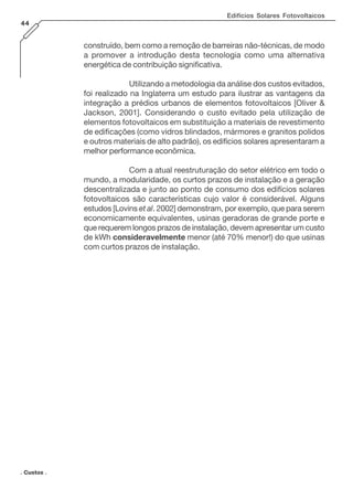 Edifícios Solares Fotovoltaicos
44

construído, bem como a remoção de barreiras não-técnicas, de modo
a promover a introdução desta tecnologia como uma alternativa
energética de contribuição significativa.
Utilizando a metodologia da análise dos custos evitados,
foi realizado na Inglaterra um estudo para ilustrar as vantagens da
integração a prédios urbanos de elementos fotovoltaicos [Oliver &
Jackson, 2001]. Considerando o custo evitado pela utilização de
elementos fotovoltaicos em substituição a materiais de revestimento
de edificações (como vidros blindados, mármores e granitos polidos
e outros materiais de alto padrão), os edifícios solares apresentaram a
melhor performance econômica.
Com a atual reestruturação do setor elétrico em todo o
mundo, a modularidade, os curtos prazos de instalação e a geração
descentralizada e junto ao ponto de consumo dos edifícios solares
fotovoltaicos são características cujo valor é considerável. Alguns
estudos [Lovins et al. 2002] demonstram, por exemplo, que para serem
economicamente equivalentes, usinas geradoras de grande porte e
que requerem longos prazos de instalação, devem apresentar um custo
de kWh consideravelmente menor (até 70% menor!) do que usinas
com curtos prazos de instalação.

. Custos .

 