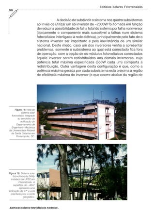 Edifícios Solares Fotovoltaicos
50

A decisão de subdividir o sistema nos quatro subsistemas
ao invés de utilizar um só inversor de ~2000W foi tomada em função
de reduzir a possibilidade de falha total do sistema por falha no inversor
(tipicamente o componente mais suscetível a falhas num sistema
fotovoltaico interligado à rede elétrica), principalmente pelo fato de o
sistema inversor ser importado e pela inexistência de um similar
nacional. Deste modo, caso um dos inversores venha a apresentar
problemas, somente o subsistema ao qual está conectado fica fora
de operação, com a opção de os módulos fotovoltaicos conectados
àquele inversor serem redistribuídos aos demais inversores, cuja
potência total máxima especificada (650W cada um) comporta a
redistribuição. Outra vantagem desta configuração é que, como a
potência máxima gerada por cada subsistema está próxima à região
de eficiência máxima do inversor (o que ocorre abaixo da região de

Figura 18: Vista do
sistema solar
fotovoltaico integrado
ao envoltório da
edificação do
Departamento de
Engenharia Mecânica
da Universidade Federal
de Santa Catarina em
Florianópolis, SC.

Figura 19: Sistema solar
fotovoltaico de 2kWp
instalado na UFSC em
Florianópolis. A
superfície de ~ 40m2
apresenta uma
inclinação de 27o e está
orientada para o norte
geográfico.

. Edifícios solares fotovoltaicos no Brasil .

 