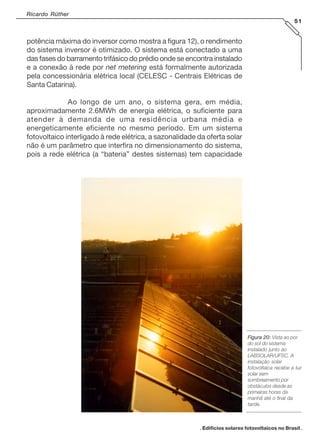 Ricardo Rüther
51

potência máxima do inversor como mostra a figura 12), o rendimento
do sistema inversor é otimizado. O sistema está conectado a uma
das fases do barramento trifásico do prédio onde se encontra instalado
e a conexão à rede por net metering está formalmente autorizada
pela concessionária elétrica local (CELESC - Centrais Elétricas de
Santa Catarina).
Ao longo de um ano, o sistema gera, em média,
aproximadamente 2.6MWh de energia elétrica, o suficiente para
atender à demanda de uma residência urbana média e
energeticamente eficiente no mesmo período. Em um sistema
fotovoltaico interligado à rede elétrica, a sazonalidade da oferta solar
não é um parâmetro que interfira no dimensionamento do sistema,
pois a rede elétrica (a “bateria” destes sistemas) tem capacidade

Figura 20: Vista ao por
do sol do sistema
instalado junto ao
LABSOLAR/UFSC. A
instalação solar
fotovoltaica recebe a luz
solar sem
sombreamento por
obstáculos desde as
primeiras horas da
manhã até o final da
tarde.

. Edifícios solares fotovoltaicos no Brasil .

 