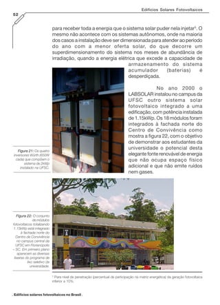 Edifícios Solares Fotovoltaicos
52

para receber toda a energia que o sistema solar puder nela injetar5. O
mesmo não acontece com os sistemas autônomos, onde na maioria
dos casos a instalação deve ser dimensionada para atender ao período
do ano com a menor oferta solar, do que decorre um
superdimensionamento do sistema nos meses de abundância de
irradiação, quando a energia elétrica que excede a capacidade de
armazenamento do sistema
acumulador
(baterias)
é
desperdiçada.
No ano 2000 o
LABSOLAR instalou no campus da
UFSC outro sistema solar
fotovoltaico integrado a uma
edificação, com potência instalada
de 1.15kWp. Os 18 módulos foram
integrados à fachada norte do
Centro de Convivência como
mostra a figura 22, com o objetivo
de demonstrar aos estudantes da
universidade o potencial desta
elegante fonte renovável de energia
que não ocupa espaço físico
adicional e que não emite ruídos
nem gases.

Figura 21: Os quatro
inversores Würth (650W
cada) que compõem o
sistema de 2kWp
instalado na UFSC.

Figura 22: O conjunto
de módulos
fotovoltaicos totalizando
1.15kWp está integrado
à fachada norte do
Centro de Convivência
no campus central da
UFSC em Florianópolis
– SC. Em primeiro plano
aparecem as diversas
lixeiras do programa de
lixo seletivo da
universidade.
5

Para nível de penetração (percentual de participação na matriz energética) da geração fotovoltaica
inferior a 10%.

. Edifícios solares fotovoltaicos no Brasil .

 