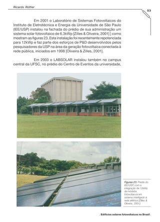 Ricardo Rüther
53

Em 2001 o Laboratório de Sistemas Fotovoltaicos do
Instituto de Eletrotécnica e Energia da Universidade de São Paulo
(IEE/USP) instalou na fachada do prédio de sua administração um
sistema solar fotovoltaico de 6.3kWp [Zilles & Oliveira, 2001] ] como
mostram as figuras 23. Esta instalação foi recentemente repotenciada
para 12kWp e faz parte dos esforços de P&D desenvolvidos pelos
pesquisadores da USP na área da geração fotovoltaica conectada à
rede pública, iniciados em 1998 [Oliveira & Zilles, 2001].
Em 2003 o LABSOLAR instalou também no campus
central da UFSC, no prédio do Centro de Eventos da universidade,

Figuras 23: Prédio do
IEE/USP, com a
integração de 12kWp
de módulos
fotovoltaicos em
sistema interligado à
rede elétrica [Zilles &
Oliveira, 2001].

. Edifícios solares fotovoltaicos no Brasil .

 