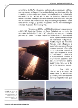 Edifícios Solares Fotovoltaicos
54

um sistema de 10kWp integrado a parte da cobertura daquele edifício,
como mostram as figuras 24. A instalação tem por objetivos, além do
fornecimento de energia para a demanda da edificação e a continuidade
dos estudos do LABSOLAR na área de sistemas fotovoltaicos
descentralizados e integrados a edificações urbanas, chamar a atenção
dos estudantes da universidade e do público em geral para esta fonte
renovável de energia, já que está integrado a um dos maiores espaços
culturais da cidade de Florianópolis.
Também em 2003 o LABSOLAR instalou em parceria com
a CELESC (Centrais Elétricas de Santa Catarina), no contexto do
programa de P&D ANEEL/CELESC, três sistemas solares onde pela
primeira vez foram utilizados módulos fotovoltaicos do tipo flexível
sobre superfície curva, como
os mostrados na figura 25.
Neste projeto os módulos
flexíveis foram integrados a
superfícies curvas em forma
de onda, que compõem três
coberturas, uma das quais é
mostrada na figura 26. Este
tipo de módulo fotovoltaico
é especialmente robusto e
inquebrável, podendo ser
colado diretamente sobre
superfícies metálicas e de
concreto, planas ou curvas.
Em 2001 o
LABSOLAR e o Centro de
Pesquisas da Petrobras
(CENPES) firmaram acordo
de cooperação técnica, que

Figuras 24: Centro de
Eventos da UFSC, com
sistema fotovoltaico de
10kWp integrado a
parte da cobertura da
edificação.

. Edifícios solares fotovoltaicos no Brasil .

 