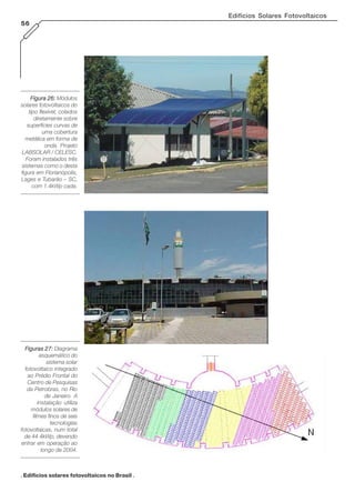 Edifícios Solares Fotovoltaicos
56

Figura 26: Módulos
solares fotovoltaicos do
tipo flexível, colados
diretamente sobre
superfícies curvas de
uma cobertura
metálica em forma de
onda. Projeto
LABSOLAR / CELESC.
Foram instalados três
sistemas como o desta
figura em Florianópolis,
Lages e Tubarão – SC,
com 1.4kWp cada.

Figuras 27: Diagrama
esquemático do
sistema solar
fotovoltaico integrado
ao Prédio Frontal do
Centro de Pesquisas
da Petrobras, no Rio
de Janeiro. A
instalação utiliza
módulos solares de
filmes finos de seis
tecnologias
fotovoltaicas, num total
de 44.4kWp, devendo
entrar em operação ao
longo de 2004.

. Edifícios solares fotovoltaicos no Brasil .

 