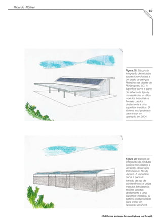 Ricardo Rüther
57

Figura 28: Esboço da
integração de módulos
solares fotovoltaicos a
um posto de serviços
Petrobras na cidade de
Florianópolis, SC. A
superfície curva é parte
do telhado da loja de
conveniências e utiliza
módulos fotovoltaicos
flexíveis colados
diretamente a uma
superfície metálica. O
sistema está projetado
para entrar em
operação em 2004.

Figura 29: Esboço da
integração de módulos
solares fotovoltaicos a
um posto de serviços
Petrobras no Rio de
Janeiro. A superfície
curva é parte do
telhado da loja de
conveniências e utiliza
módulos fotovoltaicos
flexíveis colados
diretamente a uma
superfície metálica. O
sistema está projetado
para entrar em
operação em 2004.

. Edifícios solares fotovoltaicos no Brasil .

 