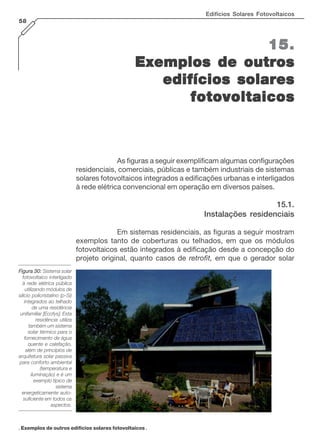 Edifícios Solares Fotovoltaicos
58

15.
Exemplos de outros
edifícios solares
fotovoltaicos

As figuras a seguir exemplificam algumas configurações
residenciais, comerciais, públicas e também industriais de sistemas
solares fotovoltaicos integrados a edificações urbanas e interligados
à rede elétrica convencional em operação em diversos países.

15.1.
Instalações residenciais
Em sistemas residenciais, as figuras a seguir mostram
exemplos tanto de coberturas ou telhados, em que os módulos
fotovoltaicos estão integrados à edificação desde a concepção do
projeto original, quanto casos de retrofit, em que o gerador solar
Figura 30: Sistema solar
fotovoltaico interligado
à rede elétrica pública
utilizando módulos de
silício policristalino (p-Si)
integrados ao telhado
de uma residência
unifamiliar [Ecofys]. Esta
residência utiliza
também um sistema
solar térmico para o
fornecimento de água
quente e calefação,
além de princípios de
arquitetura solar passiva
para conforto ambiental
(temperatura e
iluminação) e é um
exemplo típico de
sistema
energeticamente autosuficiente em todos os
aspectos.

. Exemplos de outros edifícios solares fotovoltaicos .

 