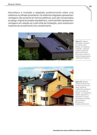 Ricardo Rüther
59

fotovoltaico é montado e adaptado posteriormente sobre uma
cobertura ou telhado já existente. Os sistemas integrados apresentam
vantagens não somente em termos estéticos, pois são incorporados
ao design original do projeto arquitetônico, como também apresentam
vantagens em relação ao custo total da instalação, pois substituem
materiais de revestimento e/ou recobrimento.

Figura 31: Sistema
fotovoltaico instalado
em retrofit sobre
telhado de residência
unifamiliar, utilizando
módulos solares de
silício amorfo (a-Si)
[Fraunhofer Institut für
Solare Energiesysteme,
1000 Roofs Program].

Figura 32: Módulos
solares de filmes finos
de silício amorfo (a-Si)
nesta residência
multifamiliar substituem
toda uma seção do
telhado, com aparência
estética agradável e
reduzindo os custos
associados ao telhado
que substituem
[Phototronics
Solartechnik GmbH].

. Exemplos de outros edifícios solares fotovoltaicos .

 