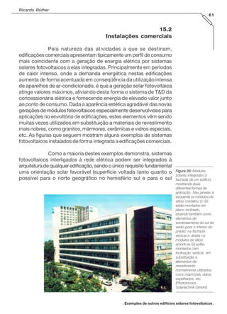 Ricardo Rüther
61

15.2
Instalações comerciais
Pela natureza das atividades a que se destinam,
edificações comerciais apresentam tipicamente um perfil de consumo
mais coincidente com a geração de energia elétrica por sistemas
solares fotovoltaicos a elas integradas. Principalmente em períodos
de calor intenso, onde a demanda energética nestas edificações
aumenta de forma acentuada em conseqüência da utilização intensa
de aparelhos de ar-condicionado, é que a geração solar fotovoltaica
atinge valores máximos, aliviando desta forma o sistema de T&D da
concessionária elétrica e fornecendo energia de elevado valor junto
ao ponto de consumo. Dada a aparência estética agradável das novas
gerações de módulos fotovoltaicos especialmente desenvolvidos para
aplicações no envoltório de edificações, estes elementos vêm sendo
muitas vezes utilizados em substituição a materiais de revestimento
mais nobres, como granitos, mármores, cerâmicas e vidros especiais,
etc. As figuras que seguem mostram alguns exemplos de sistemas
fotovoltaicos instalados de forma integrada a edificações comerciais.
Como a maioria destes exemplos demonstra, sistemas
fotovoltaicos interligados à rede elétrica podem ser integrados à
arquitetura de qualquer edificação, sendo o único requisito fundamental
uma orientação solar favorável (superfície voltada tanto quanto o
possível para o norte geográfico no hemisfério sul e para o sul

Figura 36: Módulos
solares integrados à
fachada de um edifício,
mostrando duas
diferentes formas de
aplicação. Nas janelas à
esquerda os módulos de
silício cristalino (c-Si)
estão montados em
plano inclinado,
atuando também como
elementos de
sombreamento do sol de
verão para o interior do
prédio; na fachada
vertical à direita os
módulos de silício
amorfo (a-Si) estão
montados com
inclinação vertical, em
substituição a
elementos de
revestimento
normalmente utilizados,
como mármores, vidros
espelhados, etc.
[Phototronics
Solartechnik GmbH].

. Exemplos de outros edifícios solares fotovoltaicos .

 