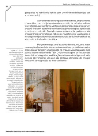 Edifícios Solares Fotovoltaicos
62

geográfico no hemisfério norte e com um mínimo de obstrução por
sombreamento).
As modernas tecnologias de filmes finos, originalmente
concebidas com o objetivo de reduzir o custo de módulos solares
fotovoltaicos, apresentam a vantagem adicional de proporcionar um
produto final com aparência estética mais apropriada para aplicações
no entorno construído. Desta forma um sistema solar pode competir
em aparência com materiais nobres de revestimento, viabilizando a
instalação do gerador solar pela substituição de outros materiais de
alto custo e finalidade cosmética.

Figura 37: Opções
semitransparentes de
módulos fotovoltaicos
para diferentes
aplicações
arquitetônicas. Os
módulos solares têm
excelente aparência
estética, podem ser
configurados para
proporcionar a
transparência que se
desejar e ao mesmo
tempo geram energia
elétrica, que pode ser
utilizada para atender ao
consumo da edificação.
Principalmente em
sistemas instalados em
edificações comerciais,
demanda energética e
geração solar apresentam
coincidência temporal,
além de apresentarem
coincidência espacial, já
que a energia é gerada
no ponto de consumo,
eliminando as perdas por
transmissão e distribuição
peculiares ao sistema
tradicional de geração
centralizada [Phototronics
Solartechnik GmbH].

Por gerar energia junto ao ponto de consumo, uma maior
penetração destes sistemas no ambiente urbano poderia em certos
casos causar também uma redução no impacto visual causado pelo
pouco atraente sistema de T&D. O rol de vantagens de instalações
fotovoltaicas integradas a edificações urbanas e interligadas à rede
elétrica convencional vai além da geração silenciosa de energia
renovável sem agressão ao meio-ambiente.

. Exemplos de outros edifícios solares fotovoltaicos .

 