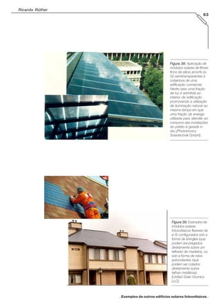 Ricardo Rüther
63

Figura 38: Aplicação de
módulos solares de filmes
finos de silício amorfo (aSi) semitransparentes à
cobertura de uma
edificação comercial.
Neste caso uma fração
de luz é admitida ao
interior da edificação
promovendo a utilização
de iluminação natural ao
mesmo tempo em que
uma fração da energia
utilizada para atender ao
consumo das instalações
do prédio é gerada in
situ [Phototronics
Solartechnik GmbH].

Figura 39: Exemplos de
módulos solares
fotovoltaicos flexíveis de
a-Si configurados sob a
forma de shingles (que
podem ser pregados
diretamente sobre um
telhado de madeira), ou
sob a forma de rolos
autocolantes (que
podem ser colados
diretamente sobre
telhas metálicas)
[United Solar Ovonics
LLC].

. Exemplos de outros edifícios solares fotovoltaicos .

 