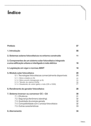 Índice

Prefácio

07

1. Introdução

08

2. Sistemas solares fotovoltaicos no entorno construído

11

3. Componentes de um sistema solar fotovoltaico integrado
a uma edificação urbana e interligado à rede elétrica

16

4. Legislação em vigor e normas ABNT

18

5. Módulo solar fotovoltaico
5.1. Tecnologias fotovoltaicas comercialmente disponíveis

20
20

5.1.1. Silício cristalino (c-Si)
5.1.2. Silício amorfo hidrogenado (a-Si)
5.1.3. Telureto de cádmio (CdTe)
5.1.4. Disseleneto de cobre (gálio) e índio (CIS e CIGS)

22
24
26
27

6. Rendimento do gerador fotovoltaico

28

7. Sistema inversor ou conversor CC – CA
7.1. Eficiência
7.2. Segurança (fenômeno islanding)
7.3. Qualidade da energia gerada
7.4. Compatibilidade com o arranjo fotovoltaico
7.5. Outras características

30
31
32
32
32
33

8. Aterramento

34

. Índice .

 