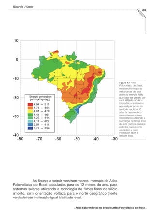 Ricardo Rüther
69

Figura 47: Atlas
Fotovoltaico do Brasil,
mostrando o mapa da
média anual do total
diário de energia (kWh)
que pode ser gerado por
cada kWp de módulos
fotovoltaicos instalados
em qualquer ponto do
território nacional. O
atlas foi desenvolvido
para sistemas solares
fotovoltaicos utilizando a
tecnologia de filmes finos
de a-Si, com os módulos
voltados para o norte
verdadeiro e com
inclinação igual à
latitude local.

As figuras a seguir mostram mapas mensais do Atlas
Fotovoltaico do Brasil calculados para os 12 meses do ano, para
sistemas solares utilizando a tecnologia de filmes finos de silício
amorfo, com orientação voltada para o norte geográfico (norte
verdadeiro) e inclinação igual à latitude local.
. Atlas Solarimétrico do Brasil e Atlas Fotovoltaico do Brasil .

 