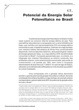 Edifícios Solares Fotovoltaicos
76

17.
Potencial da Energia Solar
Fotovoltaica no Brasil

O potencial da energia solar fotovoltaica no Brasil é muitas
vezes superior ao consumo total de energia elétrica do país. Para
exemplificar este potencial, a comparação com a usina hidrelétrica de
Itaipu, que contribui com aproximadamente 25% da energia elétrica
consumida no país, é bastante ilustrativa. Cobrindo-se o lago de Itaipu
com módulos solares fotovoltaicos de filmes finos comercialmente
disponíveis, como os descritos neste livro, seria possível gerar o dobro
da energia gerada por Itaipu, ou o equivalente a 50% da eletricidade
consumida no Brasil6. A proposta apresentada aqui, no entanto, é a
integração dos módulos fotovoltaicos ao entorno construído dos
ambientes urbanos, como anteriormente mencionado, para evitar os
investimentos e as perdas por T&D, bem como a ocupação
desnecessária de área física (os 1.350km2 no caso do lago de Itaipu!),
utilizando-se os telhados das edificações ao invés de áreas que podem
ter outras finalidades.
Uma comparação com a geração eólica demonstra
também o grande potencial da geração fotovoltaica no Brasil. Somente
a instalação fotovoltaica hipotética no lago de Itaipu do exemplo anterior
corresponderia a aproximadamente 60% do potencial de geração eólica
de todo o Brasil7.
6

O lago de Itaipu cobre uma superfície de 1.350 km2, para um potência instalada de 12,6GW e uma
produção anual de energia elétrica em torno de 80 TWh [Balanço Energético Nacional, 2002 –
www.eletrobras.gov.br]. Cobrindo uma área equivalente com um sistema solar fotovoltaico de filmes
finos com eficiência de conversão em torno de 7%, a potência instalada seria de 94,5GWp e, em
função da disponibilidade de energia solar na região do lago de Itaipu (de acordo com o Atlas
Fotovoltaico do Brasil da figura 47, a quantidade anual de energia elétrica fotogerada seria em torno
de 160TWh. Em 2002 o Brasil consumiu 321,5TWh de energia elétrica.

7

O Atlas Eólico do Brasil, disponibilizado pelo Centro de Pesquisas da Eletrobrás – CEPEL (http://
cresesb.cepel.br/atlas_eolico_brasil/atlas-web.htm), indica um potencial eólico total para o Brasil de
143,5GW, que pode ser traduzido em uma geração anual de energia da ordem de 272,2 TWh.

. Potencial da Energia Solar Fotovoltaica no Brasil .

 
