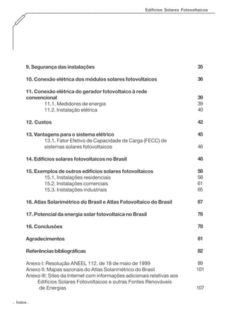 Edifícios Solares Fotovoltaicos

9. Segurança das instalações

35

10. Conexão elétrica dos módulos solares fotovoltaicos

36

11. Conexão elétrica do gerador fotovoltaico à rede
convencional
11.1. Medidores de energia
11.2. Instalação elétrica

39
39
40

12. Custos

42

13. Vantagens para o sistema elétrico
13.1. Fator Efetivo de Capacidade de Carga (FECC) de
sistemas solares fotovoltaicos

45

14. Edifícios solares fotovoltaicos no Brasil

48

15. Exemplos de outros edifícios solares fotovoltaicos
15.1. Instalações residenciais
15.2. Instalações comerciais
15.3. Instalações industriais

58
58
61
65

16. Atlas Solarimétrico do Brasil e Atlas Fotovoltaico do Brasil

67

17. Potencial da energia solar fotovoltaica no Brasil

76

18. Conclusões

78

Agradecimentos

81

Referências bibliográficas

82

Anexo I: Resolução ANEEL 112, de 18 de maio de 1999
Anexo II: Mapas sazonais do Atlas Solarimétrico do Brasil
Anexo III: Sites da Internet com informações adicionais relativas aos
Edificios Solares Fotovoltaicos e outras Fontes Renováveis
de Energias

89
101

. Índice .

46

107

 