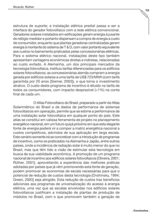 Ricardo Rüther
79

estrutura de suporte; a instalação elétrica predial passa a ser a
interface do gerador fotovoltaico com a rede elétrica convencional.
Geradores solares instalados em edificações geram energia à jusante
do relógio medidor e portanto dispensam a compra de energia a custo
de consumidor, enquanto que plantas geradoras centralizadas geram
energia à montante do sistema de T & D, com valor portanto equivalente
aos custos no barramento praticados pelas concessionárias elétricas.
Para o sistema elétrico nacional, instalações deste tipo também
apresentam vantagens econômicas diretas e indiretas, relacionadas
ao custo evitado. A Alemanha, um dos principais mercados da
tecnologia fotovoltaica, instituiu tarifas diferenciadas para os edifícios
solares fotovoltaicos; as concessionárias alemãs compram a energia
gerada por edifícios solares a uma tarifa de US$ 723/MWh (com tarifa
garantida por 20 anos [Siemer, 2003]), o que torna o investimento
atrativo. O custo deste programa de incentivo é diluído na tarifa de
todos os consumidores, com impacto desprezível (<1%) na conta
final de cada um.
O Atlas Fotovoltaico do Brasil, preparado a partir do Atlas
Solarimétrico do Brasil e de dados de performance de sistemas
fotovoltaicos em operação, permite que se estime a performance de
uma instalação solar fotovoltaica em qualquer ponto do país. Este
atlas se constitui em valiosa ferramenta de projeto no planejamento
energético nacional, em um futuro quiçá próximo em que esta elegante
fonte de energia poderá vir a compor a matriz energética nacional a
custos competitivos, advindos de sua aplicação em larga escala.
Este cenário somente irá se concretizar com a introdução de programas
de incentivo, como os praticados na Alemanha e Japão, entre outros
países, onde a incidência de radiação solar é muito menor do que no
Brasil, mas que têm tido a visão de estimular esta tecnologia em
busca de sua viabilidade econômica. A promoção de um programa
nacional de incentivo aos edifícios solares fotovoltaicos [Oliveira, 2001;
Rüther, 2001], aproveitando a experiência das melhores práticas
adotadas por países que já vêm promovendo esta fonte de geração,
podem promover as economias de escala necessárias para que o
potencial de redução de custos desta tecnologia [Ovshinsky, 1994;
Green, 2003] seja atingido. Esta redução de custos traz benefícios
adicionais aos programas de universalização do acesso à energia
elétrica, uma vez que as escalas envolvidas nos edifícios solares
fotovoltaicos justificam a instalação de plantas de produção de
módulos no Brasil, com o que promovem também a geração de

. Conclusões .

 