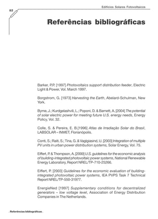 Edifícios Solares Fotovoltaicos
82

Referências bibliográficas

Barker, P.P. [1997] Photovoltaics support distribution feeder, Electric
Light & Power, Vol. March 1997.
Borgstrom, G. [1973] Harvesting the Earth, Abelard-Schulman, New
York.
Byrne, J.; Kurdgelashvili, L.; Poponi, D. & Barnett, A. [2004] The potential
of solar electric power for meeting future U.S. energy needs, Energy
Policy, Vol. 32.
Colle, S. & Pereira, E. B.[1996] Atlas de Irradiação Solar do Brasil,
LABSOLAR – INMET, Florianópolis.
Conti, S.; Raiti, S.; Tina, G. & Vaglgiasind, U. [2003] Integration of multiple
PV units in urban power distribution systems, Solar Energy, Vol. 75.
Eiffert, P & Thompson, A. [2000] U.S. guidelines for the economic analysis
.
of building-integrated photovoltaic power systems, National Renewable
Energy Laboratory, Report NREL/TP-710-25266.
Eiffert, P. [2003] Guidelines for the economic evaluation of buildingintegrated photovoltaic power systems, IEA PVPS Task 7 Technical
Report NREL/TP-550-31977.
EnergieNed [1997] Supplementary conditions for decentralized
generators – low voltage level, Association of Energy Distribution
Companies in The Netherlands.

. Referências bibliográficas .

 