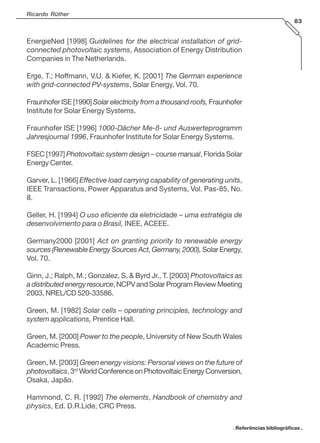 Ricardo Rüther
83

EnergieNed [1998] Guidelines for the electrical installation of gridconnected photovoltaic systems, Association of Energy Distribution
Companies in The Netherlands.
Erge, T.; Hoffmann, V.U. & Kiefer, K. [2001] The German experience
with grid-connected PV-systems, Solar Energy, Vol. 70.
Fraunhofer ISE [1990] Solar electricity from a thousand roofs, Fraunhofer
Institute for Solar Energy Systems.
Fraunhofer ISE [1996] 1000-Dächer Me-ß- und Auswerteprogramm
Jahresjournal 1996, Fraunhofer Institute for Solar Energy Systems.
FSEC [1997] Photovoltaic system design – course manual, Florida Solar
Energy Center.
Garver, L. [1966] Effective load carrying capability of generating units,
IEEE Transactions, Power Apparatus and Systems, Vol. Pas-85, No.
8.
Geller, H. [1994] O uso eficiente da eletricidade – uma estratégia de
desenvolvimento para o Brasil, INEE, ACEEE.
Germany2000 [2001] Act on granting priority to renewable energy
sources (Renewable Energy Sources Act, Germany, 2000), Solar Energy,
Vol. 70.
Ginn, J.; Ralph, M.; Gonzalez, S. & Byrd Jr., T. [2003] Photovoltaics as
a distributed energy resource, NCPV and Solar Program Review Meeting
2003, NREL/CD 520-33586.
Green, M. [1982] Solar cells – operating principles, technology and
system applications, Prentice Hall.
Green, M. [2000] Power to the people, University of New South Wales
Academic Press.
Green, M. [2003] Green energy visions: Personal views on the future of
photovoltaics, 3rd World Conference on Photovoltaic Energy Conversion,
Osaka, Japão.
Hammond, C. R. [1992] The elements, Handbook of chemistry and
physics, Ed. D.R.Lide, CRC Press.
. Referências bibliográficas .

 