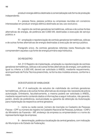 92

produzir energia elétrica destinada à comercialização sob forma de produção
independente;
II – pessoa física, pessoa jurídica ou empresas reunidas em consórcio
interessadas em produzir energia elétrica destinada ao seu uso exclusivo;
III – registro de centrais geradoras termelétricas, eólicas e de outras fontes
alternativas de energia, de potência até 5.000 kW, destinadas à execução de serviço
público; e
IV – ampliação e repotenciação de centrais geradoras termelétricas, eólicas
e de outras fontes alternativas de energia destinadas à execução de serviço público.
Parágrafo único. As centrais geradoras referidas nesta Resolução não
compreendem aquelas cuja fonte de energia primária seja hidráulica.

DO REGISTRO
Art. 3o O Registro de implantação, ampliação ou repotenciação de centrais
geradoras termelétricas, eólicas e de outras fontes alternativas de energia, com potência
igual ou inferior a 5.000 kW, deverá ser solicitado à ANEEL mediante requerimento,
acompanhado de Ficha Técnica preenchida, na forma dos modelos anexos, conforme o
caso.

DOS ESTUDOS DE VIABILIDADE
Art. 40 A realização de estudos de viabilidade de centrais geradoras
termelétricas, eólicas e de outras fontes alternativas de energia não necessita de prévia
autorização. Entretanto, facultativamente, a mesma poderá ser solicitada à ANEEL,
mediante requerimento contendo dados e informações a seguir indicados, não gerando,
porém, direito de preferência, exclusividade ou garantia de obtenção da Autorização
para implantação da respectiva central geradora:
I - nome ou razão social, número de inscrição no Cadastro de Pessoas
Físicas – CPF ou número do registro no Cadastro Nacional de Pessoas Jurídicas – CNPJ
do Ministério da Fazenda – MF, endereço da empresa ou empreendedor e o nome do
representante legal da empresa;
II - denominação, potência e localização da central geradora, com indicação
do Município e do Estado da Federação;

. Anexo I .

 