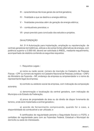 93

III - características técnicas gerais da central geradora;
IV - finalidade a que se destina a energia elétrica;
V - finalidades previstas além de geração de energia elétrica;
VI - combustíveis previstos; e
VII - prazo previsto para conclusão dos estudos e projetos.

DA AUTORIZAÇÃO
Art. 5o A Autorização para implantação, ampliação ou repotenciação de
centrais geradoras termelétricas, eólicas e de outras fontes alternativas de energia, com
potência superior a 5.000 kW, deverá ser solicitada à ANEEL, mediante requerimento,
acompanhado de relatório contendo os seguintes requisitos:

I - Requisitos Legais :
a) nome ou razão social, número de inscrição no Cadastro de Pessoas
Físicas – CPF ou número do registro no Cadastro Nacional de Pessoas Jurídicas – CNPJ
do Ministério da Fazenda – MF, endereço da empresa ou empreendedor e o nome do
representante legal da empresa;
b) contrato ou estatuto social da empresa, com indicação da composição
acionária;
c) denominação e localização da central geradora, com indicação do
Município e do Estado da Federação;
d) prova de propriedade da área ou do direito de dispor livremente do
terreno, onde será implantada a central geradora ;
e) acordo de fornecimento comprovando, quando for o caso, a
disponibilidade do combustível a ser utilizado; e
f) certificados de regularidade perante a Seguridade Social e o FGTS, e
certidões de regularidade para com as Fazendas Federal, Estadual e Municipal do
domicílio ou sede do interessado.
. Anexo I .

 