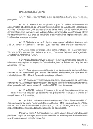 95

DAS DISPOSIÇÕES GERAIS
Art. 8o Toda documentação a ser apresentada deverá estar no idioma
português.
Art. 9o Os desenhos, mapas, plantas e gráficos deverão ser numerados e
apresentados obedecendo às correspondentes normas da Associação Brasileira de
Normas Técnicas – ABNT, em escalas gráficas, de tal forma que se permita identificar
claramente os seus elementos, em todas as folhas, abrangendo a identificação e o local
do empreendimento, sua área de influência e outros detalhes imprescindíveis à sua
localização e inserção na região.
Art. 10. Toda documentação técnica a ser apresentada deverá ser assinada
pelo Engenheiro Responsável Técnico (RT), não sendo aceitas cópias de assinaturas.
§ 1o A Autorizada será responsável pelas Anotações de Responsabilidade
Técnica (ART’s) do empreendimento perante o Conselho Regional de Engenharia,
Arquitetura e Agronomia – CREA.
§ 2o Para cada responsável Técnico (RT), deverá ser indicada a região e o
número de seu registro no respectivo Conselho Regional de Engenharia, Arquitetura e
Agronomia - CREA.
Art. 11. Toda documentação técnica a ser apresentada, conforme listado
nos arts. 4o e 5o desta Resolução, poderá também ser apresentada, em igual teor, em
meio digital, em CD – ROM, informando o software utilizado.
Art. 12. Quaisquer modificações dos dados apresentados na solicitação
de Registro ou Autorização, que impliquem alterações significativas nas características
do empreendimento, deverão ser informadas à ANEEL, imediatamente.
Art. 13. A ANEEL poderá solicitar outros dados e informações correlatos, ou
a complementação daqueles já apresentados, para melhor instrução e análise do
requerimento de Autorização.
Art. 14. A Autorizada deverá submeter-se aos “Procedimentos de Rede”,
elaborados pelo Operador Nacional do Sistema Elétrico - ONS e aprovados pela ANEEL,
nos requisitos de planejamento, implantação, conexão, operação e de todas as
responsabilidades relacionadas ao seu sistema de transmissão.
Parágrafo único. A Autorizada deverá, após o início de operação da central
geradora , pagar os encargos de uso dos sistemas de distribuição e transmissão de
acordo com a regulamentação específica.
. Anexo I .

 