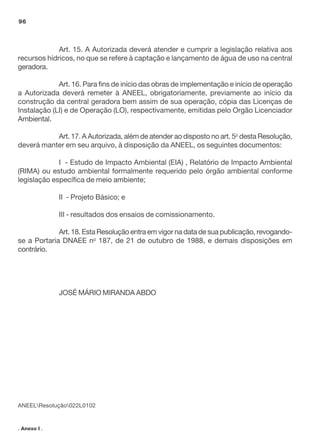 96

Art. 15. A Autorizada deverá atender e cumprir a legislação relativa aos
recursos hídricos, no que se refere à captação e lançamento de água de uso na central
geradora.
Art. 16. Para fins de início das obras de implementação e início de operação
a Autorizada deverá remeter à ANEEL, obrigatoriamente, previamente ao início da
construção da central geradora bem assim de sua operação, cópia das Licenças de
Instalação (LI) e de Operação (LO), respectivamente, emitidas pelo Orgão Licenciador
Ambiental.
Art. 17. A Autorizada, além de atender ao disposto no art. 5o desta Resolução,
deverá manter em seu arquivo, à disposição da ANEEL, os seguintes documentos:
I - Estudo de Impacto Ambiental (EIA) , Relatório de Impacto Ambiental
(RIMA) ou estudo ambiental formalmente requerido pelo órgão ambiental conforme
legislação específica de meio ambiente;
II - Projeto Básico; e
III - resultados dos ensaios de comissionamento.
Art. 18. Esta Resolução entra em vigor na data de sua publicação, revogandose a Portaria DNAEE no 187, de 21 de outubro de 1988, e demais disposições em
contrário.

JOSÉ MÁRIO MIRANDA ABDO

ANEELResolução022L0102

. Anexo I .

 