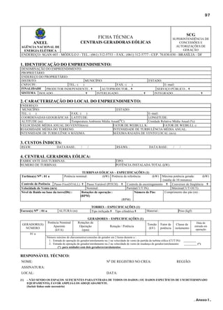 97

SCG

FICHA TÉCNICA

SUPERINTENDÊNCIA DE
CONCESSÕES E
AUTORIZAÇÕES DE
GERAÇÃO

CENTRAIS GERADORAS EÓLICAS

ANEEL
AGÊNCIA NACIONAL DE
ENERGIA ELÉTRICA

ENDEREÇO: SGAN 603 - MÓDULO J - TEL.: (061) 312-5753 – FAX.: (061) 312-5777 - CEP. 70.830.030 - BRASÍLIA - DF

1. IDENTIFICAÇÃO DO EMPREENDIMENTO:
DENOMINAÇÃO DO EMPREENDIMENTO:
PROPRIETÁRIO:
ENDEREÇO DO PROPRIETÁRIO:
DISTRITO:
MUNICÍPIO:
ESTADO:
CNPJ/CPF:
TEL.: (
)
FAX.: (
)
E–mail:
FINALIDADE
PRODUTOR INDEPENDENTE.. ✟
AUTOPRODUTOR... ✟
SERVIÇO PÚBLICO... ✟
SISTEMA ISOLADO........................................ ✟
INTERLIGADO............................... ✟
INTEGRADO.................................. ✟

2. CARACTERIZAÇÃO DO LOCAL DO EMPREENDIMENTO:
ENDEREÇO:
MUNICÍPIO:
ESTADO:
TEL.: (
)
FAX.: (
)
E–mail:
COORDENADAS GEOGRÁFICAS LATITUDE:
LONGITUDE:
O
ALTITUDE (m):
Temperatura Ambiente Média Anual( C):
Umidade Relativa Média Anual (%):
VELOCIDADE MÉDIA ANUAL DO VENTO(m/s):
FATOR DE WEIBULL K:
FATOR DE WEIBULL c:
RUGOSIDADE MÉDIA DO TERRENO:
INTENSIDADE DE TURBULÊNCIA MÉDIA ANUAL:
INTENSIDADE DE TURBULÊNICA MÁXIMA:
MÁXIMA RAJADA DE VENTO LOCAL (m/s):

3. CUSTOS ÍNDICES:
R$/kW:

DATA BASE:

/

/

R$/kWh: :

DATA BASE:

/

/

4. CENTRAL GERADORA EÓLICA:
FABRICANTE DAS TURBINAS:
NUMERO DE TURBINAS:
Turbina(s) Nos : 01 a

TIPO:
POTÊNCIA INSTALADA TOTAL (kW):

TURBINAS EÓLICAS – ESPECIFICAÇÕES (1)
Potência nominal:
(kW) Potência de referência:
(kW)

Controle de Potência Passo Fixo(STALL) ✟ Passo Variável (PITCH)
Nominal:
Velocidade de Vento (m/s)
Nível de Ruído na base da torre(Db) :
Rotações de operação :
(RPM)

✟

Máxima potência gerada:
(kW)
(média de 10 minutos)
Controle de escorregamento ✟ Conversor de freqüência ✟
Partida(CUT IN):
Máxima(CUT OUT):
Comprimento das pás (m) :
Número de Pás:

(RPM)
Torres(s) Nos : 01 a

GERADORE(S)
NÚMERO

ALTURA (m):

Potência Nominal
Aparente
(kVA)

TORRES – ESPECIFICAÇÕES (1)
Tipo treliçada ✟ Tipo cilíndrica ✟

GERADORES – ESPECIFICAÇÕES (1)
Rotações de
Operação
Rotação / Potência
(rpm)

Material :

Tensão
(kV)

Peso (kgf):

Fator de
potência

Classe de
isolamento

Data de
entrada em
operação

01 a
Número máximo de chaveamentos/conexões do gerador em 2 horas durante a :
1. Entrada de operação do gerador/enrolamento no.1 na velocidade de vento de partida da turbina eólica (CUT IN):
2. Entrada de operação do gerador/enrolamento no.2 na velocidade de vento de mudança de gerador/enrolamento:
(*) para unidades com dois geradores/enrolamentos

_________
_________ (*)

RESPONSÁVEL TÉCNICO:
NOME:

No DE REGISTRO NO CREA:

REGIÃO:

ASSINATURA:
LOCAL:
(1)

DATA:

– NÃO SENDO OS ESPAÇOS SUFICIENTES PARA ENTRADA DE TODOS OS DADOS ( OU DADOS ESPECÍFICOS DE UM DETERMINADO
EQUIPAMENTO), FAVOR AMPLIÁ-LOS ADEQUADAMENTE.
(Incluir linhas onde necessário)

. Anexo I .

 