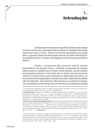 . Introdução .
Edifícios Solares Fotovoltaicos
08
Diariamente incide sobre a superfície da terra mais energia
vinda do sol do que a demanda total de todos os habitantes de nosso
planeta em todo um ano1
. Dentre as diversas aplicações da energia
solar, a geração direta de eletricidade através do efeito fotovoltaico2
se apresenta como uma das mais elegantes formas de gerar potência
elétrica.
Desde o surgimento das primeiras células solares
fotovoltaicas, de elevado custo e utilizadas na geração de energia
elétrica para os satélites que orbitam nosso planeta, as tecnologias
de produção evoluíram a tal ponto que se tornou economicamente
viável em muitos casos a sua utilização em aplicações terrestres, no
fornecimento de energia elétrica a locais até onde a rede elétrica pública
não foi estendida. Tais sistemas, ditos remotos ou autônomos (figura
1a), necessitam quase sempre de um meio de acumulação da energia
1.
Introdução
1
O Sol pode ser considerado como um reator a fusão nuclear operando a cerca de 100.000.000o
C,
a uma distância média da terra de cerca de 150.000.000km.
A constante solarA constante solarA constante solarA constante solarA constante solar: No topo da atmosfera a radiação solar é reduzida a 1353W/m2
; esta constante é
chamada constante solar (Gextraterrestre
ou GAM0
). Ao atravessar a atmosfera, a radiação solar sofre
atenuação por absorção por O3
(UV), H2
O (IR) e CO2
(IR) e espalhamento pelo Ar, vapor d’água e
poeira. Assim, a intensidade de radiação que chega à superfície da terra ao meio-dia é da ordem de
1000W/m2
, também denominada 1 SOL.
O fluxo solar e a demanda energética da terraO fluxo solar e a demanda energética da terraO fluxo solar e a demanda energética da terraO fluxo solar e a demanda energética da terraO fluxo solar e a demanda energética da terra: O fluxo solar, energia radiante ou potência instantânea
total que incide sobre a terra é da ordem de 1,75 x 1017
W (raio da terra = 6,4 x 106
m; área da seção
reta da terra = 1,3 x 1014
m2
; GAM0
= 1,353W/m2
). Por outro lado, a demanda energética mundial é da
ordem de 3,4 x 106
Wh/ano. Assim, podemos calcular o tempo necessário para que incida sobre a terra
uma quantidade de energia solar equivalente à demanda energética mundial anual: t = (3,4 x 1016
x
60) / 1,75 x 1017
= ~~~~~ 12 minutos !!!!12 minutos !!!!12 minutos !!!!12 minutos !!!!12 minutos !!!!
2
Quando os fótons contidos na energia do sol incidem sobre um material semicondutor (e.g. silício)
com determinadas características elétricas (junção elétrica p-n ou p-i-n), a energia de uma fração
destes fótons pode excitar elétrons no semicondutor, que por sua vez poderão dar origem a uma
corrente elétrica. Para um maior detalhamento sobre os fundamentos do efeito fotovoltaico, ver por
exemplo, Hovell, 1975; Neville, 1978; Green, 1982.
 